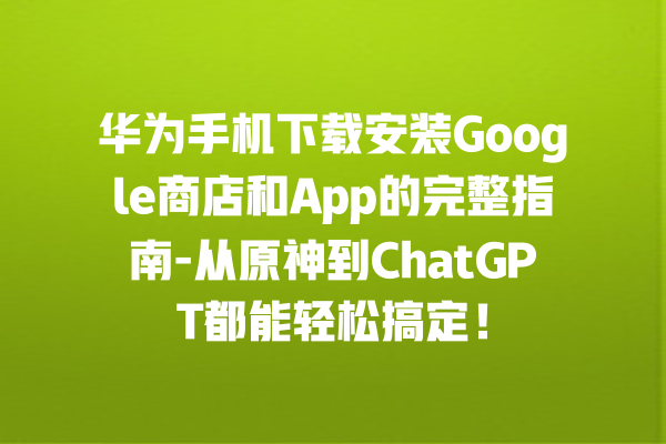 华为手机下载安装 Google 商店和 App 的完整指南 - 从原神到 ChatGPT 都能轻松搞定！