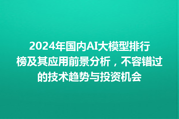 2024 年国内 AI 大模型排行榜及其应用前景分析，不容错过的技术趋势与投资机会