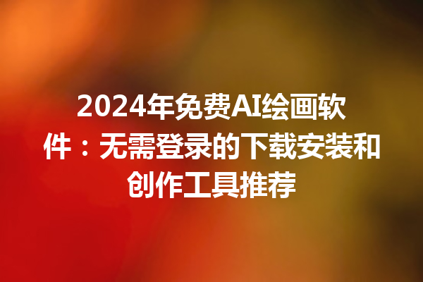 2024 年免费 AI 绘画软件：无需登录的下载安装和创作工具推荐