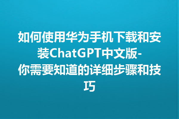 如何使用华为手机下载和安装 ChatGPT 中文版 - 你需要知道的详细步骤和技巧