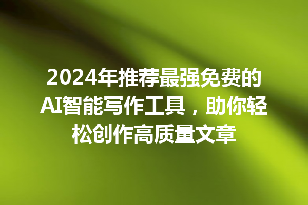 2024 年推荐最强免费的 AI 智能写作工具，助你轻松创作高质量文章