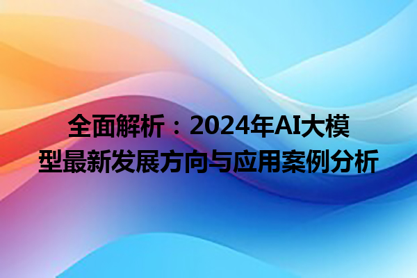 全面解析：2024 年 AI 大模型最新发展方向与应用案例分析