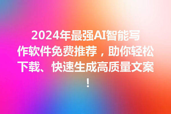 2024 年最强 AI 智能写作软件免费推荐，助你轻松下载、快速生成高质量文案！