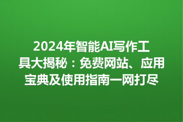 2024 年智能 AI 写作工具大揭秘：免费网站、应用宝典及使用指南一网打尽