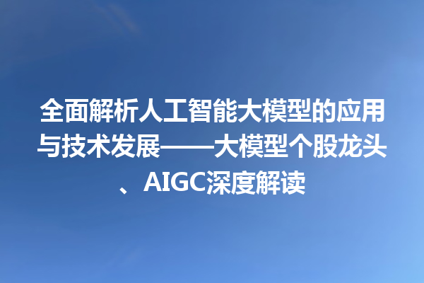 全面解析人工智能大模型的应用与技术发展——大模型个股龙头、AIGC 深度解读