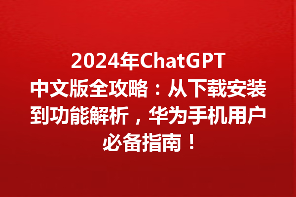 2024 年 ChatGPT 中文版全攻略：从下载安装到功能解析，华为手机用户必备指南！