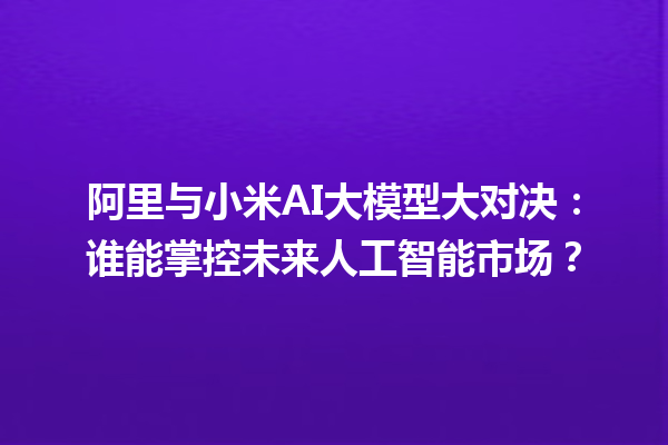 阿里与小米 AI 大模型大对决：谁能掌控未来人工智能市场？