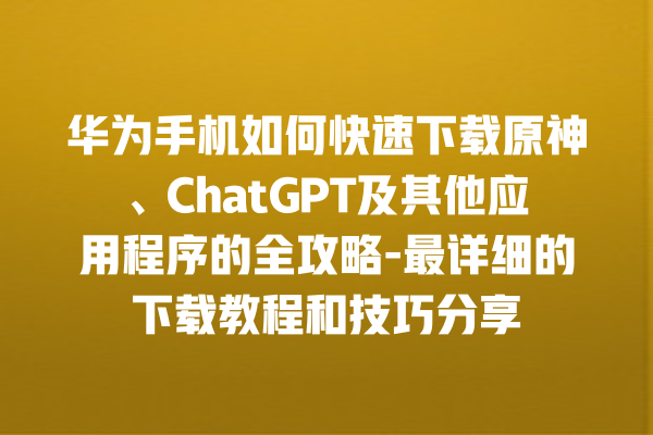 华为手机如何快速下载原神、ChatGPT 及其他应用程序的全攻略 - 最详细的下载教程和技巧分享