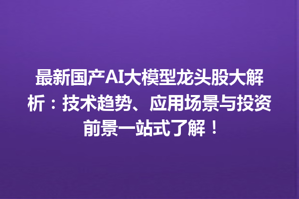 最新国产 AI 大模型龙头股大解析：技术趋势、应用场景与投资前景一站式了解！
