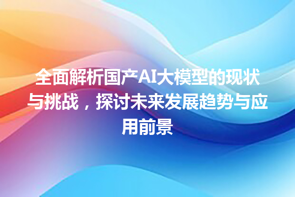 全面解析国产 AI 大模型的现状与挑战，探讨未来发展趋势与应用前景