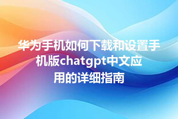 华为手机如何下载和设置手机版 chatgpt 中文应用的详细指南