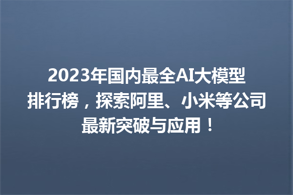 2023 年国内最全 AI 大模型排行榜，探索阿里、小米等公司最新突破与应用！