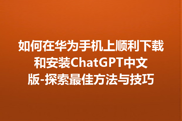 如何在华为手机上顺利下载和安装 ChatGPT 中文版 - 探索最佳方法与技巧