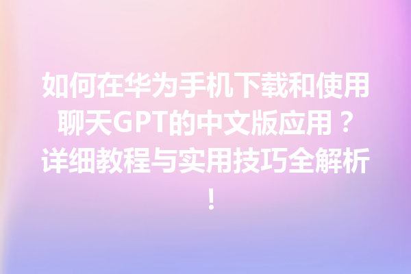 如何在华为手机下载和使用聊天 GPT 的中文版应用？详细教程与实用技巧全解析！