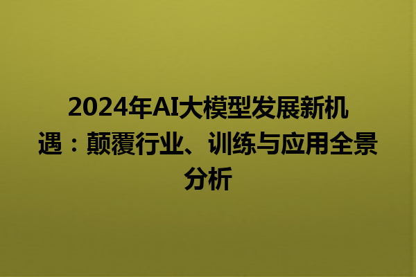 2024 年 AI 大模型发展新机遇：颠覆行业、训练与应用全景分析