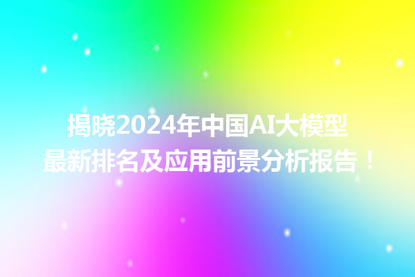 揭晓 2024 年中国 AI 大模型最新排名及应用前景分析报告！