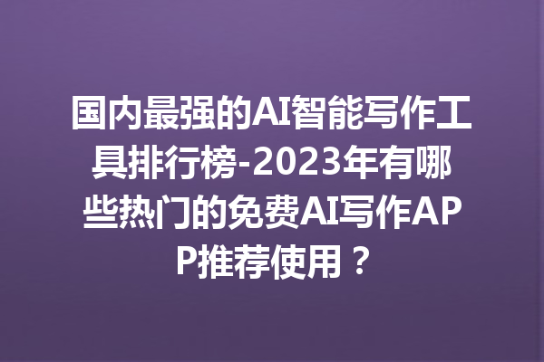 国内最强的 AI 智能写作工具排行榜 -2023 年有哪些热门的免费 AI 写作 APP 推荐使用？