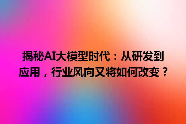 揭秘 AI 大模型时代：从研发到应用，行业风向又将如何改变？