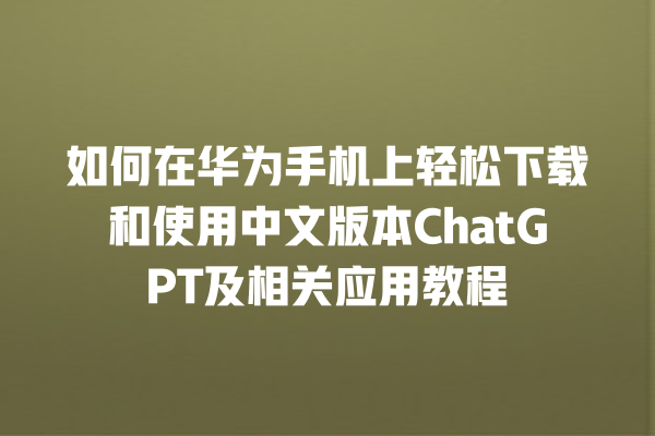 如何在华为手机上轻松下载和使用中文版本 ChatGPT 及相关应用教程