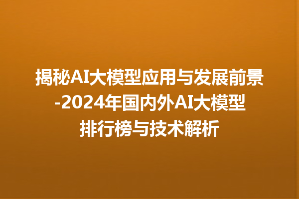 揭秘 AI 大模型应用与发展前景 -2024 年国内外 AI 大模型排行榜与技术解析