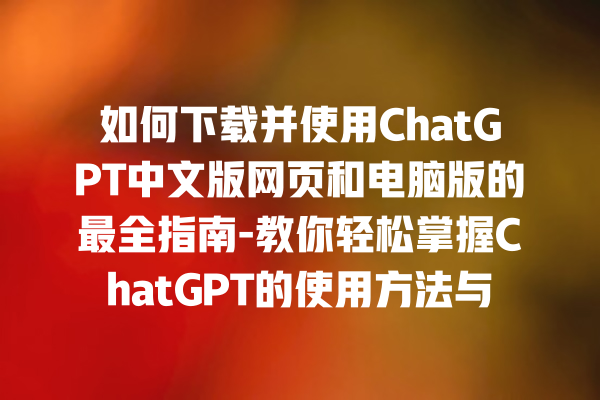 如何下载并使用 ChatGPT 中文版网页和电脑版的最全指南 - 教你轻松掌握 ChatGPT 的使用方法与功能