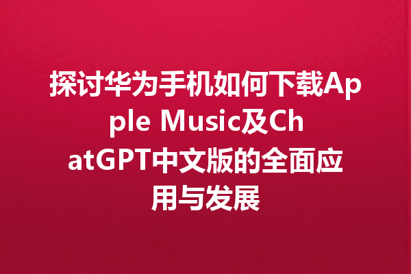 探讨华为手机如何下载 Apple Music 及 ChatGPT 中文版的全面应用与发展