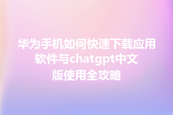 华为手机如何快速下载应用软件与 chatgpt 中文版使用全攻略