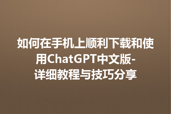 如何在手机上顺利下载和使用 ChatGPT 中文版 - 详细教程与技巧分享