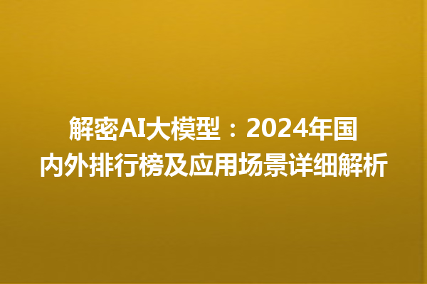 解密 AI 大模型：2024 年国内外排行榜及应用场景详细解析