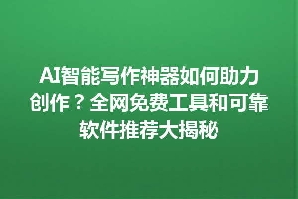 AI 智能写作神器如何助力创作？全网免费工具和可靠软件推荐大揭秘