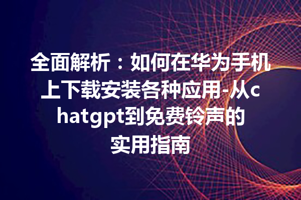 全面解析：如何在华为手机上下载安装各种应用 - 从 chatgpt 到免费铃声的实用指南