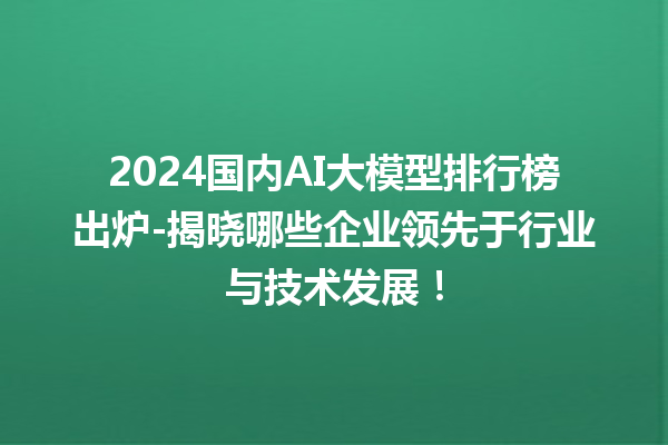 2024 国内 AI 大模型排行榜出炉 - 揭晓哪些企业领先于行业与技术发展！