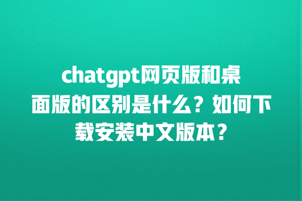 chatgpt 网页版和桌面版的区别是什么？如何下载安装中文版本？