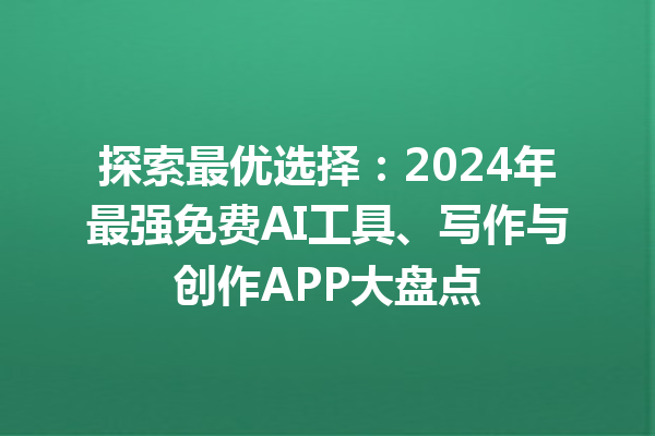 探索最优选择：2024 年最强免费 AI 工具、写作与创作 APP 大盘点