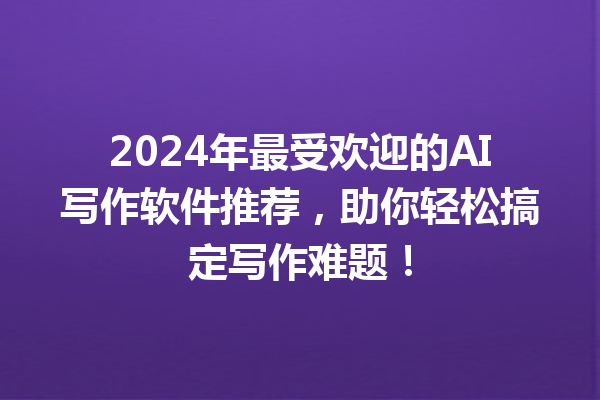 2024 年最受欢迎的 AI 写作软件推荐，助你轻松搞定写作难题！