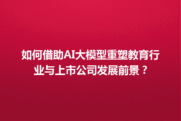 如何借助 AI 大模型重塑教育行业与上市公司发展前景？