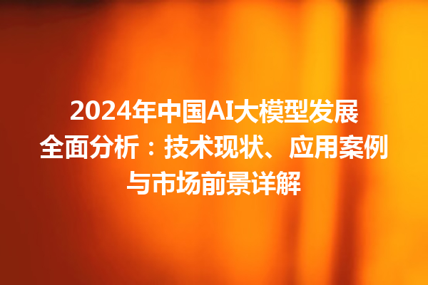 2024 年中国 AI 大模型发展全面分析：技术现状、应用案例与市场前景详解