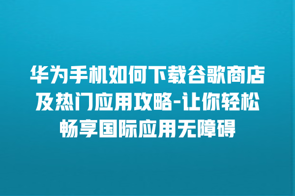 华为手机如何下载谷歌商店及热门应用攻略 - 让你轻松畅享国际应用无障碍