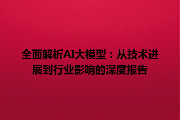 全面解析 AI 大模型：从技术进展到行业影响的深度报告