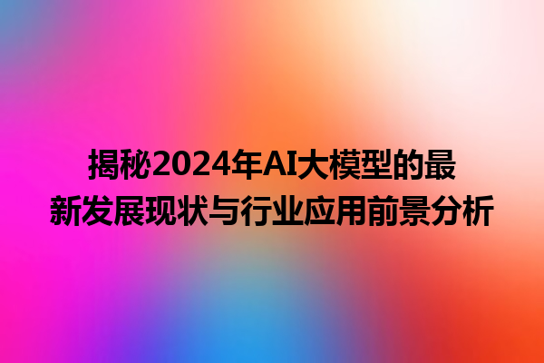 揭秘 2024 年 AI 大模型的最新发展现状与行业应用前景分析