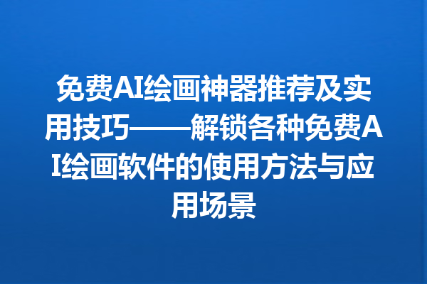 免费 AI 绘画神器推荐及实用技巧——解锁各种免费 AI 绘画软件的使用方法与应用场景