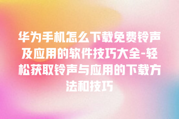 华为手机怎么下载免费铃声及应用的软件技巧大全 - 轻松获取铃声与应用的下载方法和技巧