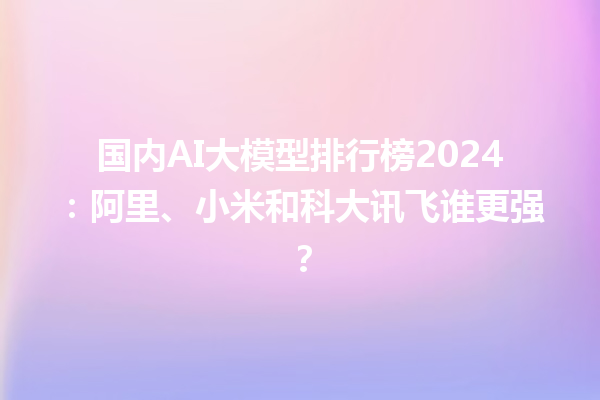 国内 AI 大模型排行榜 2024：阿里、小米和科大讯飞谁更强？