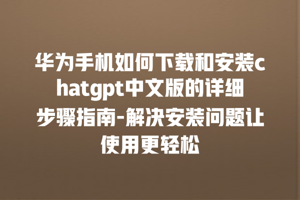 华为手机如何下载和安装 chatgpt 中文版的详细步骤指南 - 解决安装问题让使用更轻松