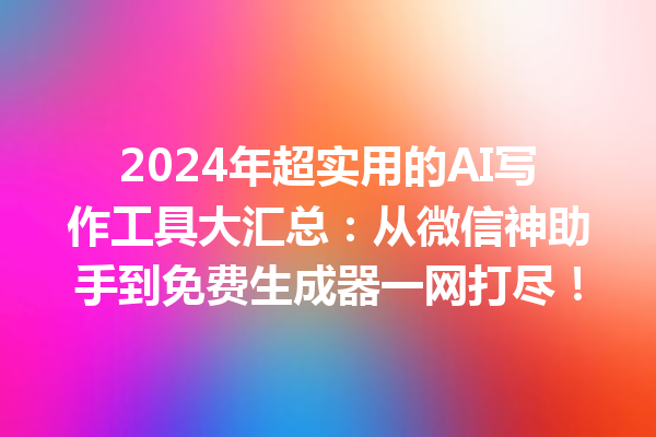 2024 年超实用的 AI 写作工具大汇总：从微信神助手到免费生成器一网打尽！