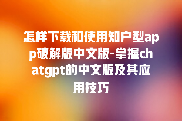 怎样下载和使用知户型 app 破解版中文版 - 掌握 chatgpt 的中文版及其应用技巧