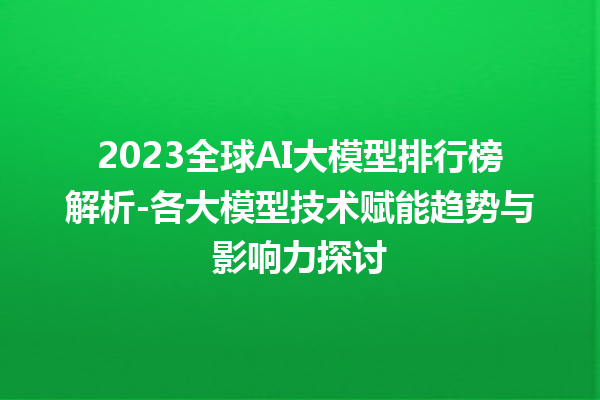 2023 全球 AI 大模型排行榜解析 - 各大模型技术赋能趋势与影响力探讨