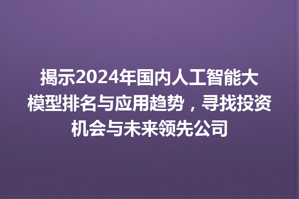 揭示 2024 年国内人工智能大模型排名与应用趋势，寻找投资机会与未来领先公司