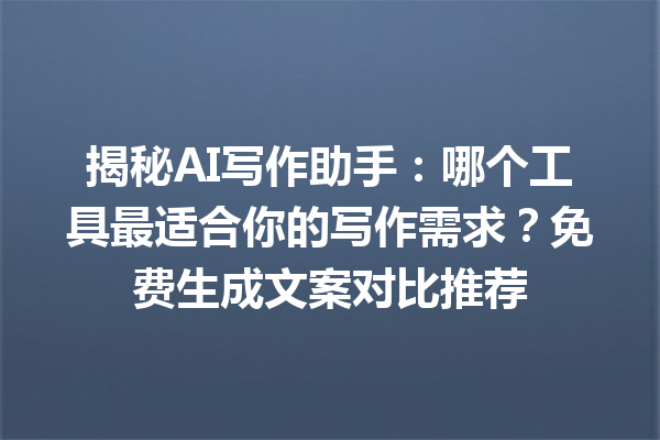 揭秘 AI 写作助手：哪个工具最适合你的写作需求？免费生成文案对比推荐