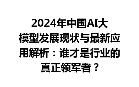 2024 年中国 AI 大模型发展现状与最新应用解析：谁才是行业的真正领军者？